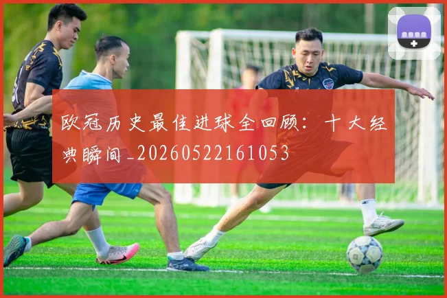 欧冠历史最佳进球全回顾：十大经典瞬间_20260522161053