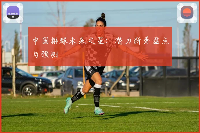 中国排球未来之星:潜力新秀盘点与预测