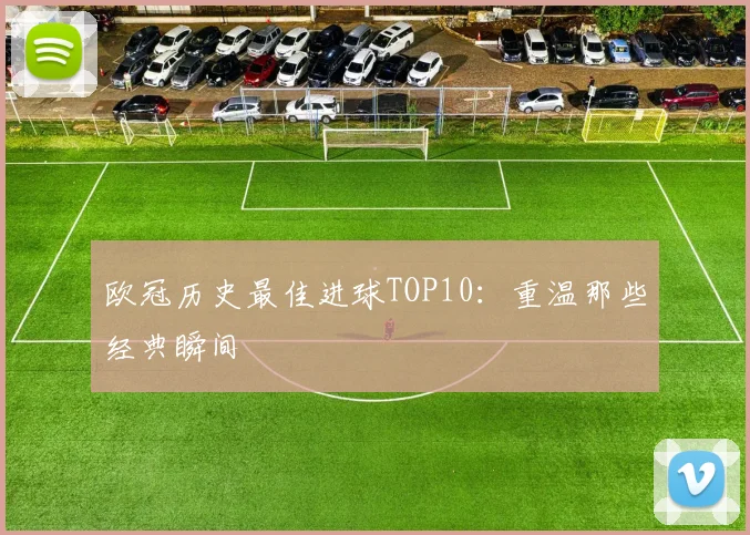 欧冠历史最佳进球TOP10：重温那些经典瞬间