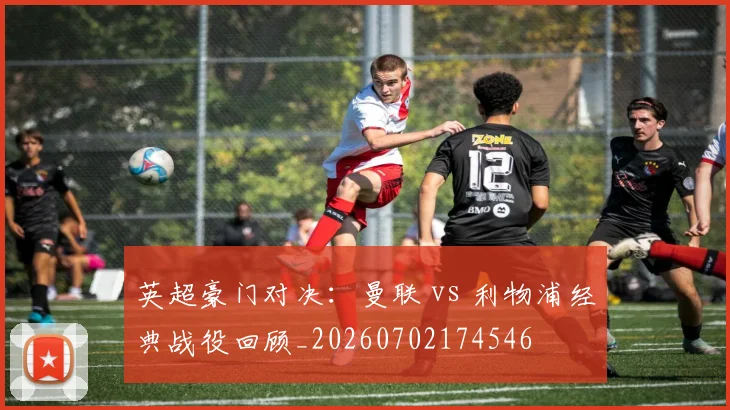 英超豪门对决：曼联 vs 利物浦经典战役回顾_20260702174546